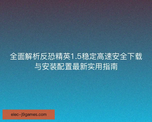 全面解析反恐精英1.5稳定高速安全下载与安装配置最新实用指南