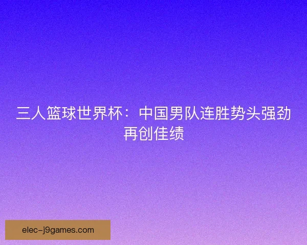 三人篮球世界杯:中国男队连胜势头强劲再创佳绩 三人篮球世界杯:中国男队连胜势头强劲再创佳绩