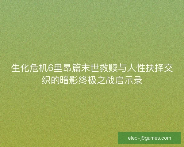 生化危机6里昂篇末世救赎与人性抉择交织的暗影终极之战启示录