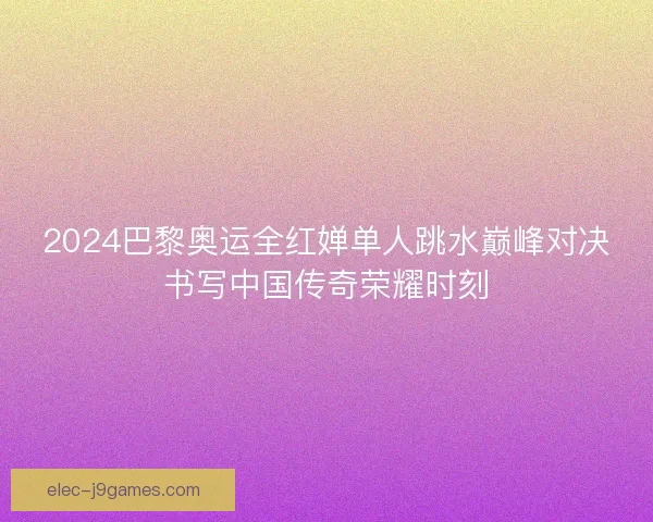 2024巴黎奥运全红婵单人跳水巅峰对决书写中国传奇荣耀时刻