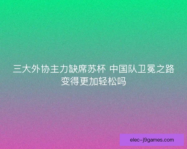 三大外协主力缺席苏杯 中国队卫冕之路变得更加轻松吗