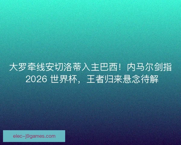 大罗牵线安切洛蒂入主巴西！内马尔剑指 2026 世界杯，王者归来悬念待解