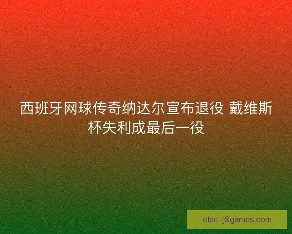 西班牙网球传奇纳达尔宣布退役 戴维斯杯失利成最后一役