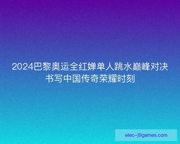 2024巴黎奥运全红婵单人跳水巅峰对决书写中国传奇荣耀时刻