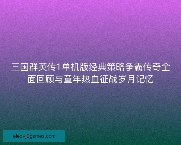 三国群英传1单机版经典策略争霸传奇全面回顾与童年热血征战岁月记忆