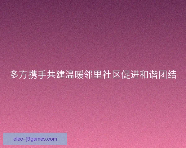 多方携手共建温暖邻里社区促进和谐团结