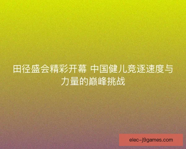 田径盛会精彩开幕 中国健儿竞逐速度与力量的巅峰挑战