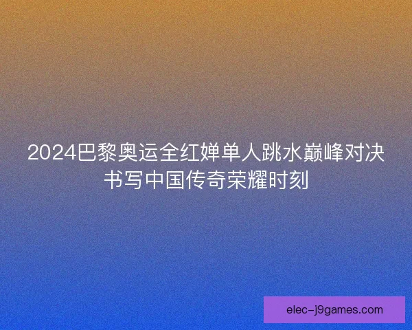 2024巴黎奥运全红婵单人跳水巅峰对决书写中国传奇荣耀时刻 2024巴黎奥运全红婵单人跳水巅峰对决书写中国传奇荣耀时刻