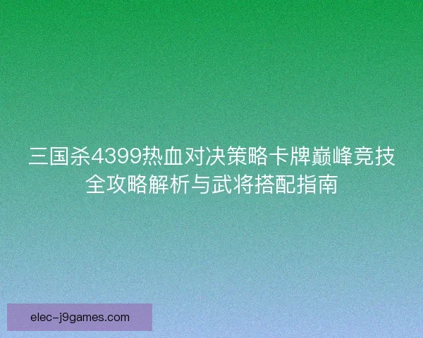 三国杀4399热血对决策略卡牌巅峰竞技全攻略解析与武将搭配指南 三国杀4399热血对决策略卡牌巅峰竞技全攻略解析与武将搭配指南