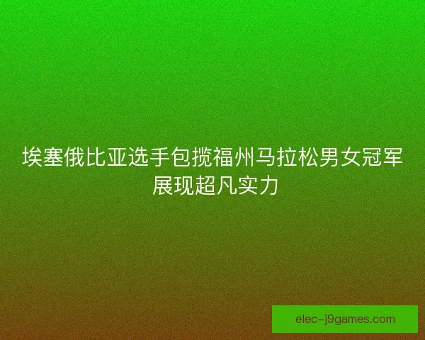 埃塞俄比亚选手包揽福州马拉松男女冠军 展现超凡实力 埃塞俄比亚选手包揽福州马拉松男女冠军 展现超凡实力