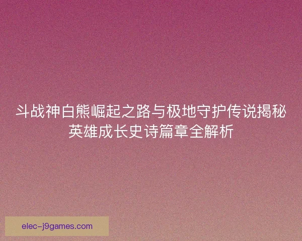 斗战神白熊崛起之路与极地守护传说揭秘英雄成长史诗篇章全解析 斗战神白熊崛起之路与极地守护传说揭秘英雄成长史诗篇章全解析