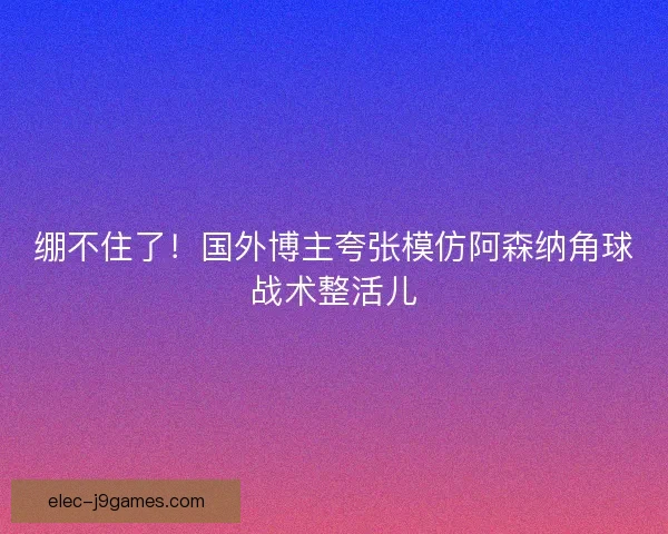 绷不住了!国外博主夸张模仿阿森纳角球战术整活儿 绷不住了!国外博主夸张模仿阿森纳角球战术整活儿