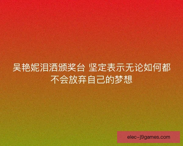 吴艳妮泪洒颁奖台 坚定表示无论如何都不会放弃自己的梦想