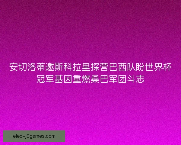 安切洛蒂邀斯科拉里探营巴西队盼世界杯冠军基因重燃桑巴军团斗志