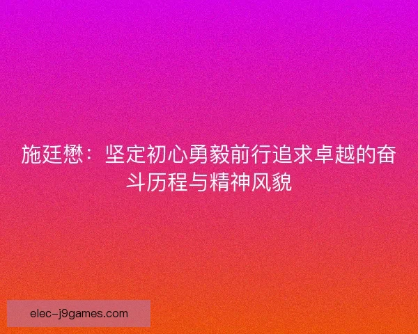施廷懋：坚定初心勇毅前行追求卓越的奋斗历程与精神风貌