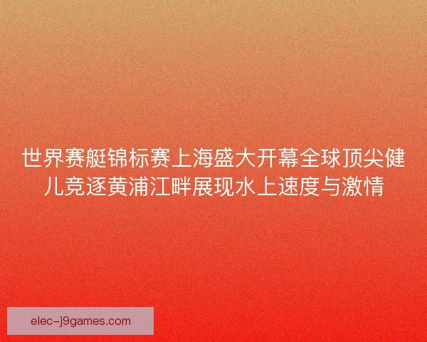 世界赛艇锦标赛上海盛大开幕全球顶尖健儿竞逐黄浦江畔展现水上速度与激情