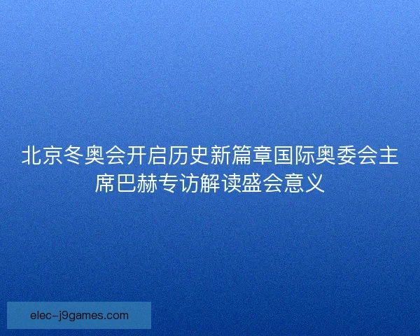北京冬奥会开启历史新篇章国际奥委会主席巴赫专访解读盛会意义