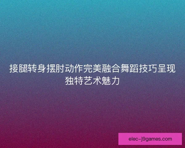 接腿转身摆肘动作完美融合舞蹈技巧呈现独特艺术魅力